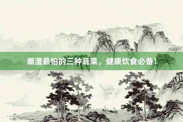 潮湿最怕的三种蔬菜，健康饮食必备！