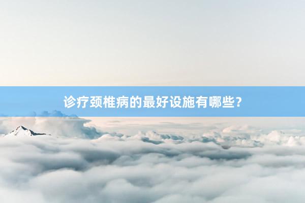 诊疗颈椎病的最好设施有哪些？